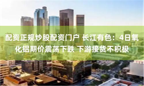 配资正规炒股配资门户 长江有色：4日氧化铝期价震荡下跌 下游接货不积极